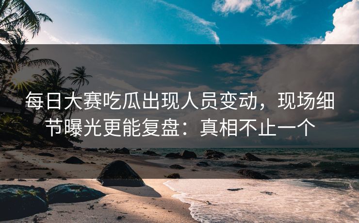 每日大赛吃瓜出现人员变动，现场细节曝光更能复盘：真相不止一个
