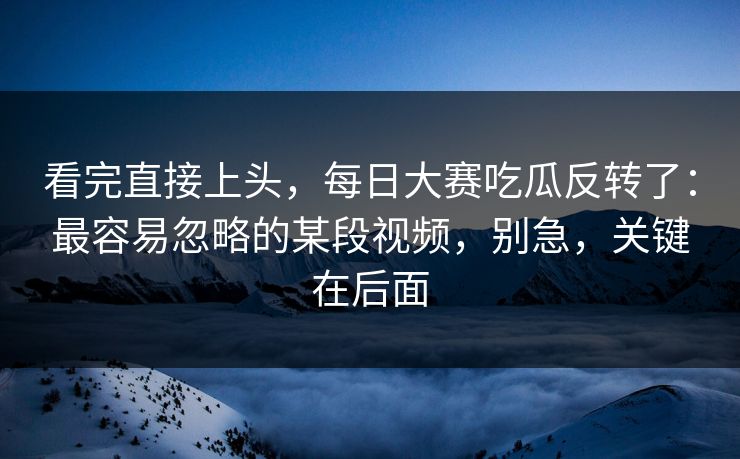 看完直接上头，每日大赛吃瓜反转了：最容易忽略的某段视频，别急，关键在后面