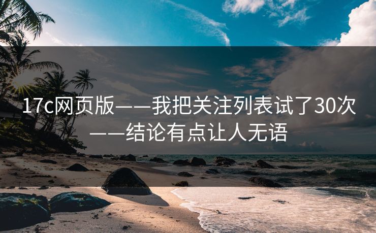 17c网页版——我把关注列表试了30次——结论有点让人无语