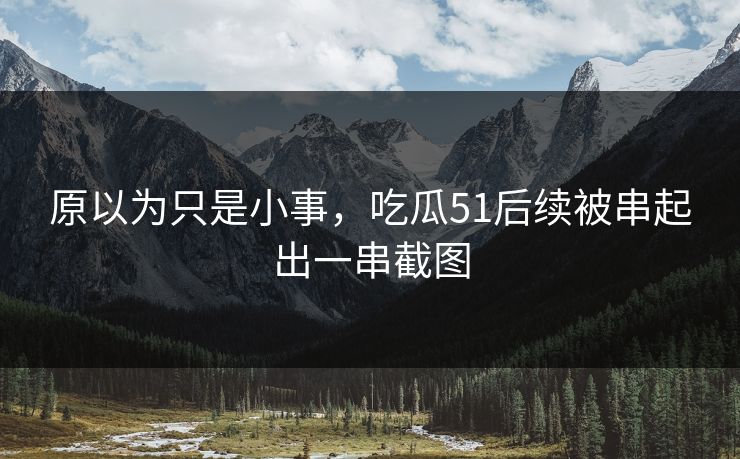 原以为只是小事，吃瓜51后续被串起出一串截图