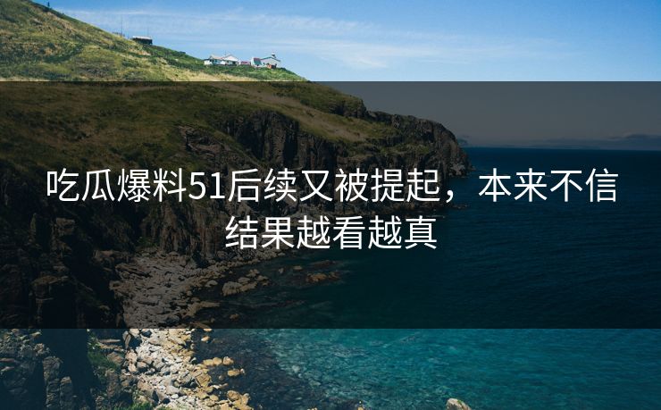 吃瓜爆料51后续又被提起，本来不信结果越看越真