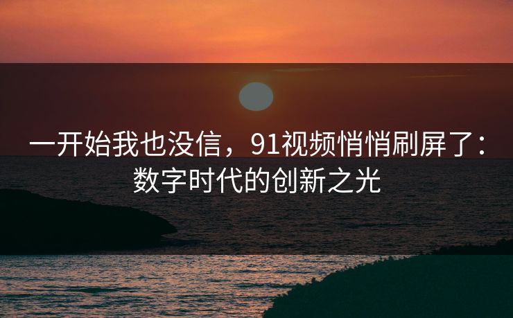 一开始我也没信，91视频悄悄刷屏了：数字时代的创新之光