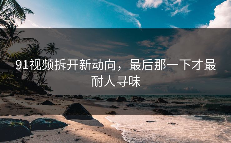 91视频拆开新动向，最后那一下才最耐人寻味