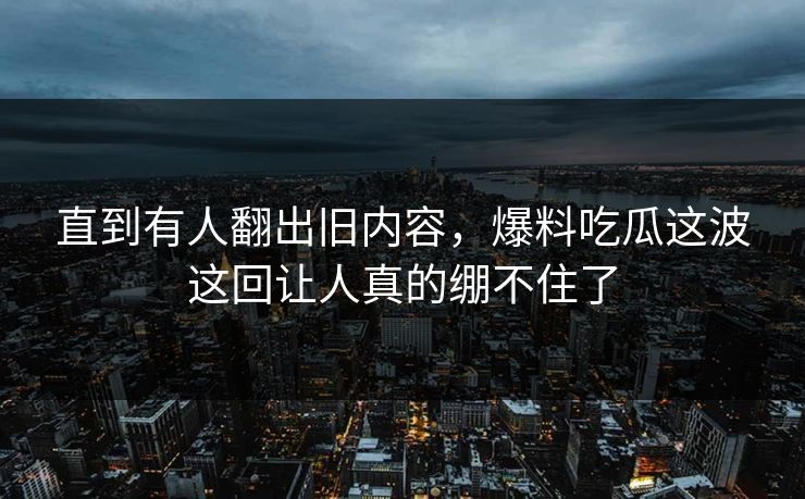 直到有人翻出旧内容，爆料吃瓜这波这回让人真的绷不住了
