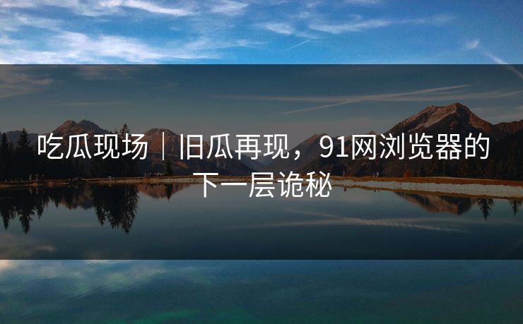 吃瓜现场｜旧瓜再现，91网浏览器的下一层诡秘