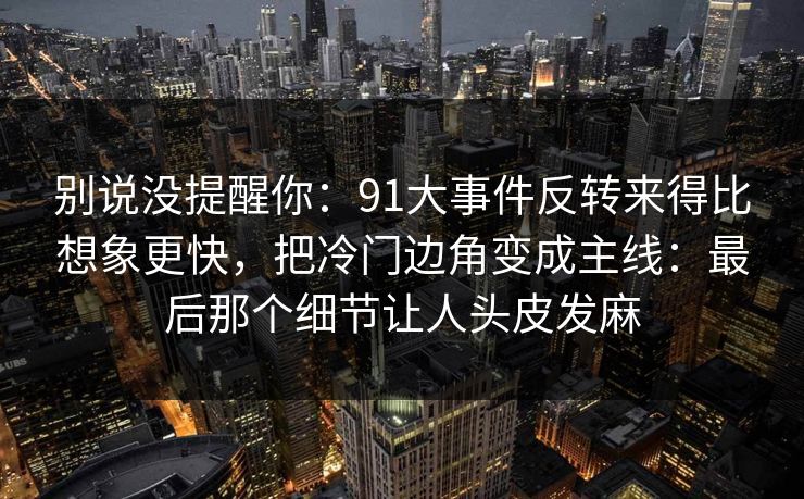 别说没提醒你：91大事件反转来得比想象更快，把冷门边角变成主线：最后那个细节让人头皮发麻