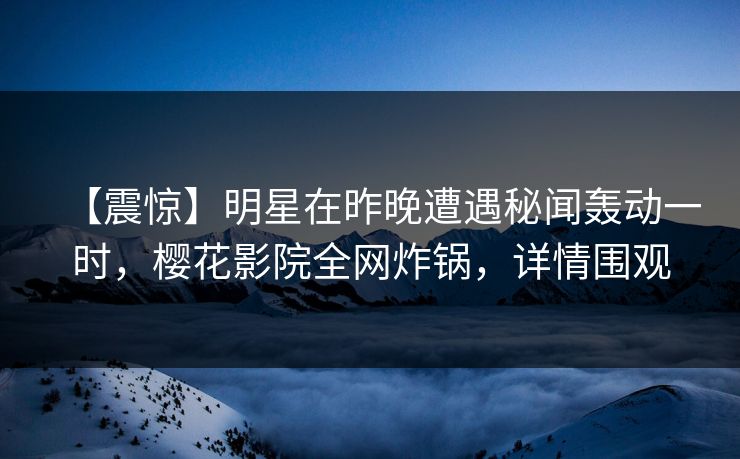 【震惊】明星在昨晚遭遇秘闻轰动一时，樱花影院全网炸锅，详情围观