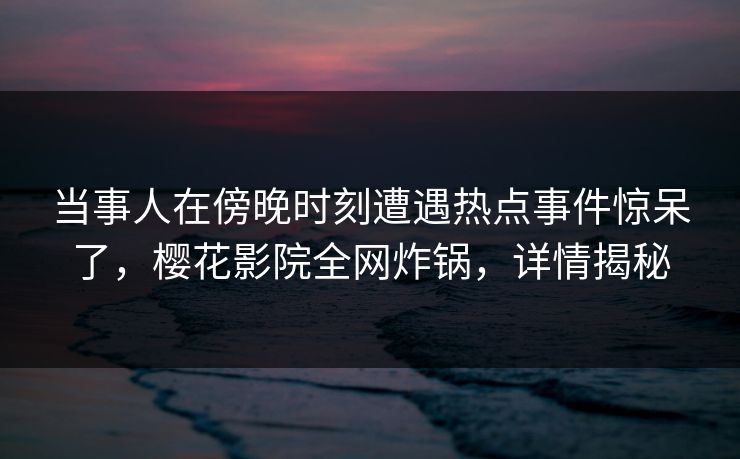 当事人在傍晚时刻遭遇热点事件惊呆了，樱花影院全网炸锅，详情揭秘