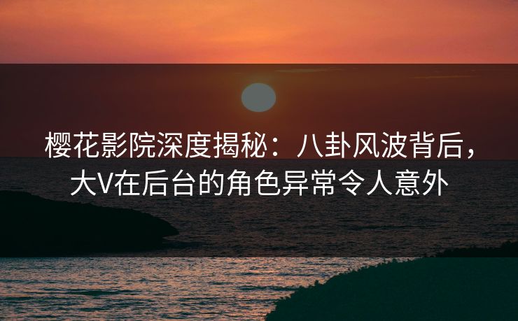 樱花影院深度揭秘：八卦风波背后，大V在后台的角色异常令人意外