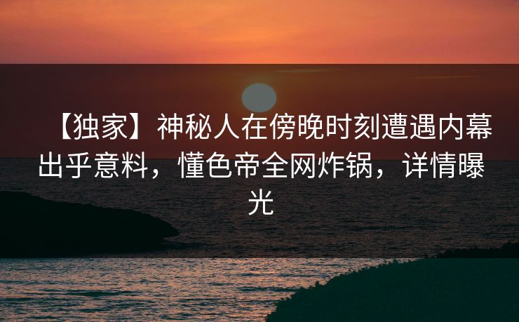 【独家】神秘人在傍晚时刻遭遇内幕出乎意料，懂色帝全网炸锅，详情曝光