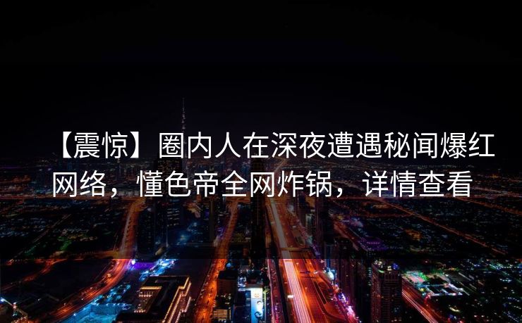 【震惊】圈内人在深夜遭遇秘闻爆红网络，懂色帝全网炸锅，详情查看