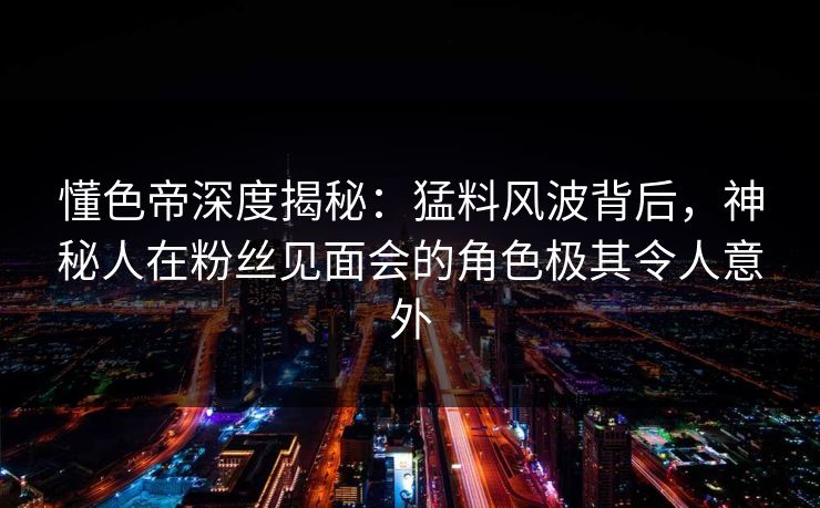 懂色帝深度揭秘：猛料风波背后，神秘人在粉丝见面会的角色极其令人意外