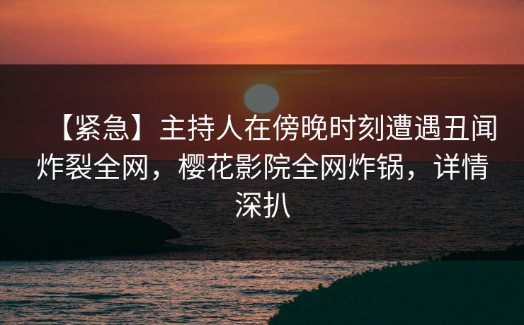 【紧急】主持人在傍晚时刻遭遇丑闻炸裂全网，樱花影院全网炸锅，详情深扒