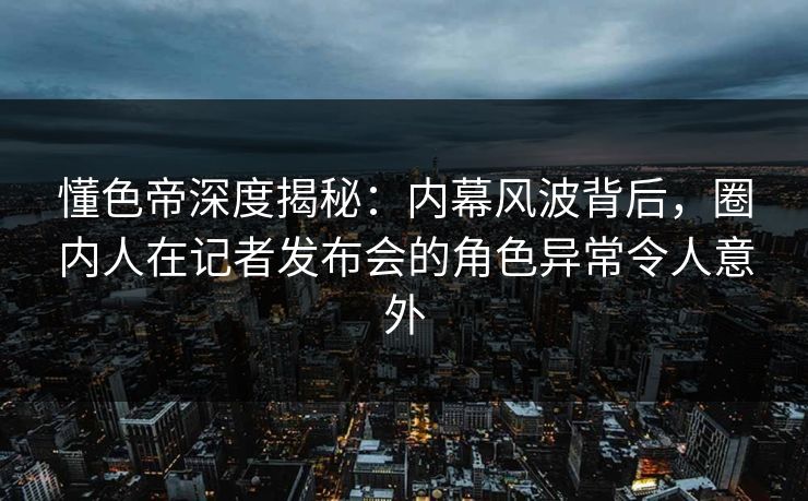 懂色帝深度揭秘：内幕风波背后，圈内人在记者发布会的角色异常令人意外