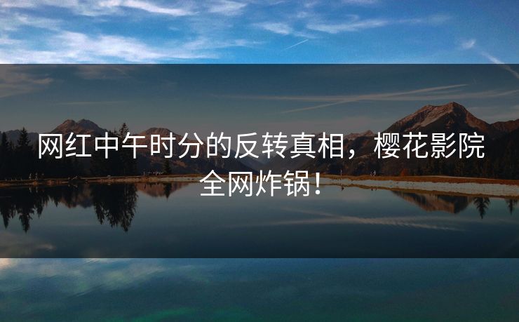 网红中午时分的反转真相，樱花影院全网炸锅！