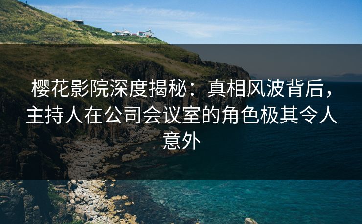 樱花影院深度揭秘：真相风波背后，主持人在公司会议室的角色极其令人意外