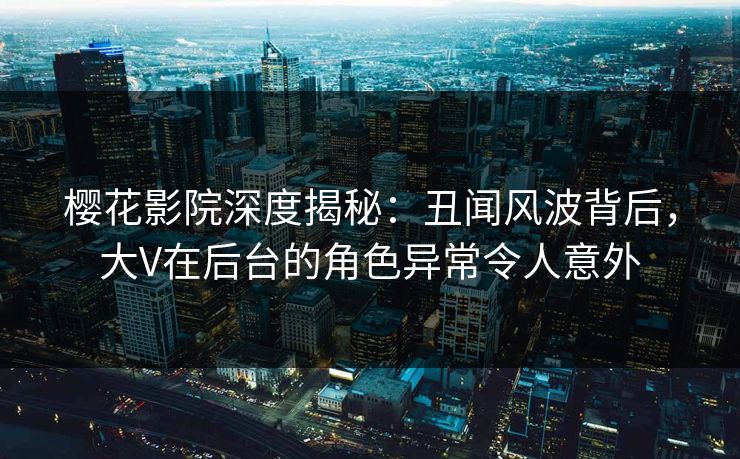 樱花影院深度揭秘：丑闻风波背后，大V在后台的角色异常令人意外