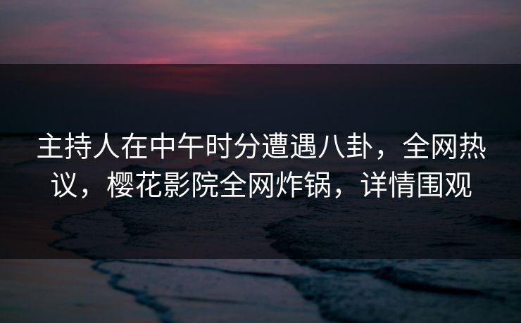 主持人在中午时分遭遇八卦，全网热议，樱花影院全网炸锅，详情围观