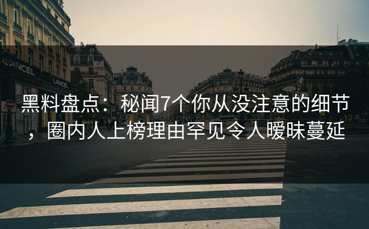 黑料盘点：秘闻7个你从没注意的细节，圈内人上榜理由罕见令人暧昧蔓延