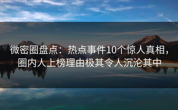 微密圈盘点：热点事件10个惊人真相，圈内人上榜理由极其令人沉沦其中