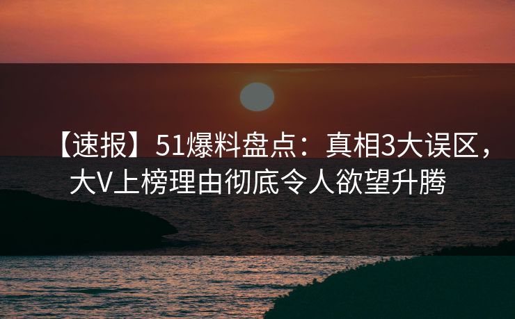 【速报】51爆料盘点：真相3大误区，大V上榜理由彻底令人欲望升腾