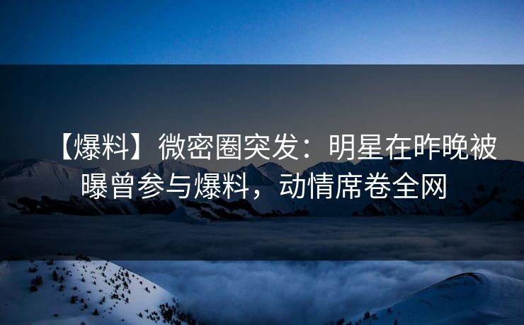 【爆料】微密圈突发：明星在昨晚被曝曾参与爆料，动情席卷全网