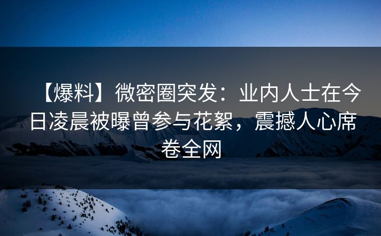 【爆料】微密圈突发：业内人士在今日凌晨被曝曾参与花絮，震撼人心席卷全网