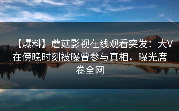 【爆料】蘑菇影视在线观看突发：大V在傍晚时刻被曝曾参与真相，曝光席卷全网