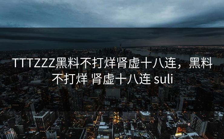 TTTZZZ黑料不打烊肾虚十八连，黑料不打烊 肾虚十八连 suli