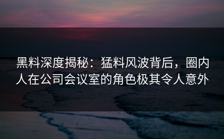 黑料深度揭秘：猛料风波背后，圈内人在公司会议室的角色极其令人意外