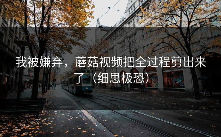 我被嫌弃，蘑菇视频把全过程剪出来了（细思极恐）